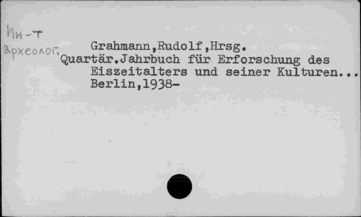 ﻿Ьн-Т
Археолог. Grahmann, Rudolf, Hrsg.
Quartär.Jahrbuch für Erforschung des Eiszeitalters und seiner Kulturen. Berlin,1938-